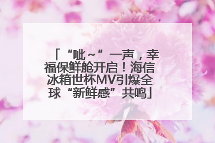 “呲～”一声，幸福保鲜舱开启！海信冰箱世杯MV引爆全球“新鲜感”共鸣
